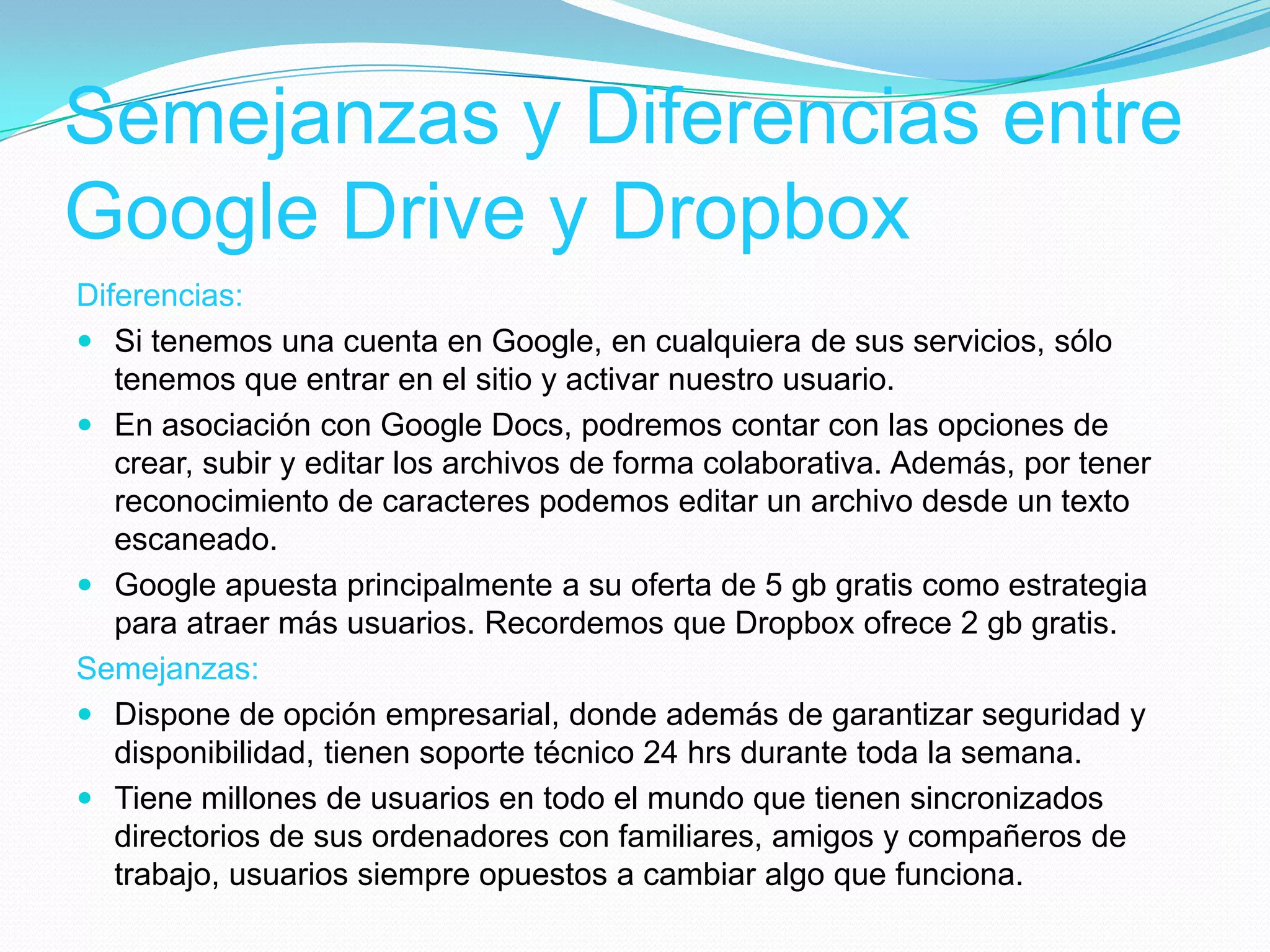 Semejanzas y Diferencias entre
Google Drive y Dropbox
Diferencias:
 Si tenemos una cuenta en Google, en cualquiera de sus servicios, sólo
tenemos que entrar en el sitio y activar nuestro usuario.
 En asociación con Google Docs, podremos contar con las opciones de
crear, subir y editar los archivos de forma colaborativa. Además, por tener
reconocimiento de caracteres podemos editar un archivo desde un texto
escaneado.
 Google apuesta principalmente a su oferta de 5 gb gratis como estrategia
para atraer más usuarios. Recordemos que Dropbox ofrece 2 gb gratis.
Semejanzas:
 Dispone de opción empresarial, donde además de garantizar seguridad y
disponibilidad, tienen soporte técnico 24 hrs durante toda la semana.
 Tiene millones de usuarios en todo el mundo que tienen sincronizados
directorios de sus ordenadores con familiares, amigos y compañeros de
trabajo, usuarios siempre opuestos a cambiar algo que funciona.
 