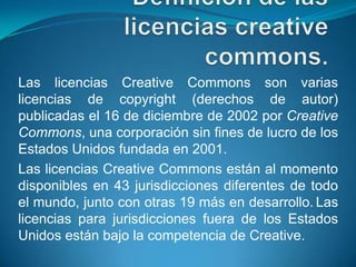 Las licencias Creative Commons son varias
licencias de copyright (derechos de autor)
publicadas el 16 de diciembre de 2002 por Creative
Commons, una corporación sin fines de lucro de los
Estados Unidos fundada en 2001.
Las licencias Creative Commons están al momento
disponibles en 43 jurisdicciones diferentes de todo
el mundo, junto con otras 19 más en desarrollo. Las
licencias para jurisdicciones fuera de los Estados
Unidos están bajo la competencia de Creative.
 