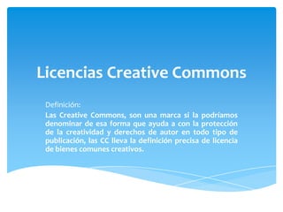 Licencias Creative Commons
 Definición:
 Las Creative Commons, son una marca si la podríamos
 denominar de esa forma que ayuda a con la protección
 de la creatividad y derechos de autor en todo tipo de
 publicación, las CC lleva la definición precisa de licencia
 de bienes comunes creativos.
 