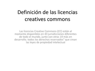 Definición de las licencias
creatives commons
Las licencias Creative Commons (CC) están al
momento disponibles en 43 jurisdicciones diferentes
de todo el mundo, junto con otras 19 más en
desarrollo. todos los derechos reservados" que crean
las leyes de propiedad intelectual
 