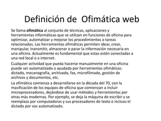 Definición de Ofimática web
Se llama ofimática al conjunto de técnicas, aplicaciones y
herramientas informáticas que se utilizan en funciones de oficina para
optimizar, automatizar y mejorar los procedimientos o tareas
relacionadas. Las herramientas ofimáticas permiten idear, crear,
manipular, transmitir, almacenar o parar la información necesaria en
una oficina. Actualmente es fundamental que estas estén conectadas a
una red local o a internet.
Cualquier actividad que pueda hacerse manualmente en una oficina
puede ser automatizada o ayudada por herramientas ofimáticas:
dictado, mecanografía, archivado, fax, microfilmado, gestión de
archivos y documentos, etc.
La ofimática comienza a desarrollarse en la década del 70, con la
masificación de los equipos de oficina que comienzan a incluir
microprocesadores, dejándose de usar métodos y herramientas por
otras más modernas. Por ejemplo, se deja la máquina de escribir y se
reemplaza por computadoras y sus procesadores de texto e incluso el
dictado por voz automatizado.

 