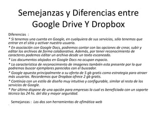 Semejanzas y Diferencias entre
Google Drive Y Dropbox
Diferencias :
* Si tenemos una cuenta en Google, en cualquiera de sus servicios, sólo tenemos que
entrar en el sitio y activar nuestro usuario.
* En asociación con Google Docs, podremos contar con las opciones de crear, subir y
editar los archivos de forma colaborativa. Además, por tener reconocimiento de
caracteres podemos editar un archivo desde un texto escaneado.
* Los documentos alojados en Google Docs no ocupan espacio.
* La característica de reconocimiento de imagenes también esta presente por lo que
podremos buscar ejemplares parecidos con el buscador.
* Google apuesta principalmente a su oferta de 5 gb gratis como estrategia para atraer
más usuarios. Recordemos que Dropbox ofrece 2 gb gratis.
* Continúa con un estilo de diseño muy intuitivo y configurable, similar al resto de los
servicios de Google.
* Por último dispone de una opción para empresas la cual es beneficiada con un soporte
técnico las 24 hs. del día y mayor seguridad.
Semejanzas : Los dos son herramientas de ofimática web
”.

 