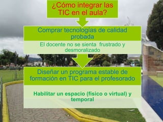 Diseñar un programa estable de
formación en TIC para el profesorado
Habilitar un espacio (físico o virtual) y
temporal
Comprar tecnologías de calidad
probada
El docente no se sienta frustrado y
desmoralizado
¿Cómo integrar las
TIC en el aula?
 
