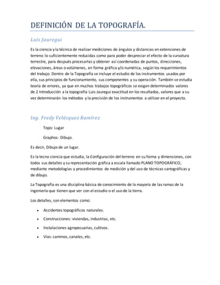 DEFINICIÓN DE LA TOPOGRAFÍA.
Luis Jauregui
Es la ciencia y la técnica de realizar mediciones de ángulos y distancias en extensiones de
terreno lo suficientemente reducidas como para poder despreciar el efecto de la curvatura
terrestre, para después procesarlas y obtener así coordenadas de puntos, direcciones,
elevaciones, áreas o volúmenes, en forma gráfica y/o numérica, según los requerimientos
del trabajo. Dentro de la Topografía se incluye el estudio de los instrumentos usados por
ella, sus principios de funcionamiento, sus componentes y su operación. También se estudia
teoría de errores, ya que en muchos trabajos topográficos se exigen determinados valores
de 2 Introducción a la topografía Luis Jauregui exactitud en los resultados, valores que a su
vez determinarán los métodos y la precisión de los instrumentos a utilizar en el proyecto.
Ing. Fredy Velásquez Ramírez
Topo: Lugar
Graphos: Dibujo.
Es decir, Dibujo de un lugar.
Es la tecno ciencia que estudia, la Configuración del terreno en su forma y dimensiones, con
todos sus detalles y su representación gráfica a escala llamado PLANO TOPOGRÁFICO,
mediante metodologías y procedimientos de medición y del uso de técnicas cartográficas y
de dibujo.
La Topografía es una disciplina básica de conocimiento de la mayoría de las ramas de la
ingeniería que tienen que ver con el estudio o el uso de la tierra.
Los detalles, son elementos como:
 Accidentes topográficos naturales.
 Construcciones: viviendas, industrias, etc.
 Instalaciones agropecuarias, cultivos.
 Vías: caminos, canales, etc.
 