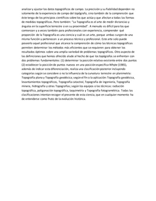 analizar y ajustar los datos topográficos de campo. La precisión y su fiabilidad dependen no
solamente de la experiencia de campo del topógrafo, sino también de la comprensión que
éste tenga de los principios científicos sobre los que actúa y que afectan a todas las formas
de medidas topográficas. Pero también: "La Topografía es el arte de medir distancias y
ángulos en la superficie terrestre o en su proximidad". A menudo es difícil para los que
comienzan y a veces también para profesionales con experiencia, comprender qué
proporción de la Topografía es una ciencia y cuál es un arte, porque ambas surgen de una
misma función y pertenecen a un proceso técnico y profesional. Este arte solo puede
poseerlo aquel profesional que alcance la comprensión de cómo las técnicas topográficas
permiten determinar los métodos más eficientes que se requieren para obtener los
resultados óptimos sobre una amplia variedad de problemas topográficos. Otro aspecto de
las definiciones que hemos ofrecido alude al hecho de que los topógrafos se enfrentan con
dos problemas fundamentales: (1) determinar la posición relativa existente entre dos puntos
(2) establecer la posición de puntos nuevos en una posición especifica Whyte (1985),
además de indicar esta diferenciación, realiza una clasificación posterior incluyendo
categorías según se considere o no la influencia de la curvatura terrestre en planimetría:
Topografía plana y Topografía geodésica; según el fin o la aplicación: Topografía geodésica,
levantamientos topográficos, Topografía catastral, Topografía de ingeniería, Topografía
minera, hidrografía y otras Topografías; según los equipos o las técnicas: radiación
topográfica, poligonación topográfica, taquimetría y Topografía fotogramétrica. Todas las
clasificaciones intentan recoger el presente de esta ciencia, que en cualquier momento ha
de entenderse como fruto de la evolución histórica.
 
