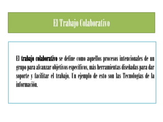 El Trabajo Colaborativo


El trabajo colaborativo se define como aquellos procesos intencionales de un
grupo para alcanzar objetivos específicos, más herramientas diseñadas para dar
soporte y facilitar el trabajo. Un ejemplo de esto son las Tecnologías de la
información.
 