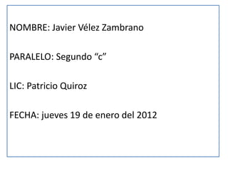 NOMBRE: Javier Vélez Zambrano

PARALELO: Segundo “c”

LIC: Patricio Quiroz

FECHA: jueves 19 de enero del 2012
 