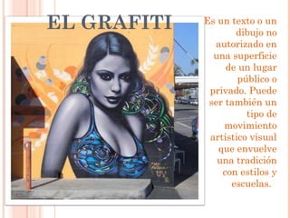 EL GRAFITI   Es un texto o un
                    dibujo no
               autorizado en
               una superficie
                  de un lugar
                     público o
              privado. Puede
              ser también un
                       tipo de
                  movimiento
              artístico visual
                que envuelve
                una tradición
                 con estilos y
                   escuelas.
 