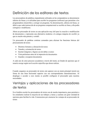 Definición de los editores de textos 
Los procesadores de palabras originalmente utilizados en las computadoras se denominaron 
editores de líneas y se utilizaban para escribir los programas (software) que permitían a los 
programadores desarrollar y corregir un programa. Su denominación, editores de líneas, se 
debió a que cada instrucción de un programa computacional se escribía en línea y ella podía 
corregirse o modificarse. 
Ahora un procesador de textos en una aplicación muy útil para la creación o modificación 
de documentos y representa una alternativa moderna a la antigua máquina de escribir ya 
que es mucho más potente y versátil. 
Un procesador de palabras contiene comandos para efectuar las funciones básicas del 
procesamiento de textos 
 Distintos formatos y alineación de textos 
 Tamaño y orientación de textos 
 Insertar imágenes y figuras uso de tablas e iconos 
 Vista preliminar antes de la impresión de documentos 
 Guardar y recuperar documentos 
A cada uno de estos procesos accedemos a través del menú, un listado de opciones que el 
usuario escoge según sea la acción específica que desea realizar. 
Cuando cargamos un procesador de textos este aparece con un menú principal inicial con 
forma de una línea horizontal superior con sus correspondientes denominaciones. Al 
desplegar o acceder a esos menús es posible configurar el procesador para nuestras 
necesidades 
Ventajas y aplicaciones de los procesadores 
de textos 
En el ámbito escolar los procesadores de textos son de mucha importancia, pues permiten a 
los estudiantes realizar la mayoría de sus trabajos y tareas y cuentan con gran variedad de 
opciones para facilitar la vida. Comencemos por enumerar las ventajas de un procesador de 
textos 
 