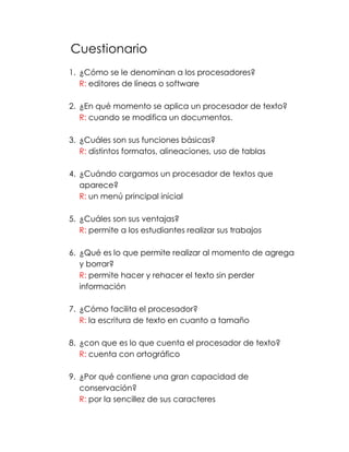 Cuestionario 
1. ¿Cómo se le denominan a los procesadores? 
R: editores de líneas o software 
2. ¿En qué momento se aplica un procesador de texto? 
R: cuando se modifica un documentos. 
3. ¿Cuáles son sus funciones básicas? 
R: distintos formatos, alineaciones, uso de tablas 
4. ¿Cuándo cargamos un procesador de textos que 
aparece? 
R: un menú principal inicial 
5. ¿Cuáles son sus ventajas? 
R: permite a los estudiantes realizar sus trabajos 
6. ¿Qué es lo que permite realizar al momento de agrega 
y borrar? 
R: permite hacer y rehacer el texto sin perder 
información 
7. ¿Cómo facilita el procesador? 
R: la escritura de texto en cuanto a tamaño 
8. ¿con que es lo que cuenta el procesador de texto? 
R: cuenta con ortográfico 
9. ¿Por qué contiene una gran capacidad de 
conservación? 
R: por la sencillez de sus caracteres 
 