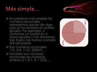  En palabras más simples los
  números racionales
  representan partes de algo
  que se ha dividido en partes
  iguales. Por ejemplo, si
  cortamos un pastel en 4
  trozos iguales y nos tomamos
  tres trozos nos hemos comido
  3/4 del pastel.
 Son números racionales
  1/2, 3/4, 11/5, 2535/3, ...
 También son números
  racionales los números
  enteros 2 = 2/1, 5 = 10/2, ...
 