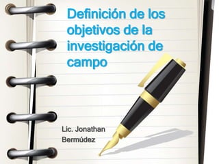 Lic. Jonathan
Bermúdez
Definición de los
objetivos de la
investigación de
campo
 