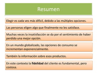Resumen
Elegir es cada ves más difícil, debido a las múltiples opciones.

Las personas eligen algo que finalmente no les satisface.

Muchas veces la insatisfacción se da por el sentimiento de haber
perdido una mejor opción.

En un mundo globalizado, las opciones de consumo se
incrementan exponencialmente.

También la información sobre esos productos.

En este contexto la fidelidad del cliente es fundamental, pero
costosa.
 