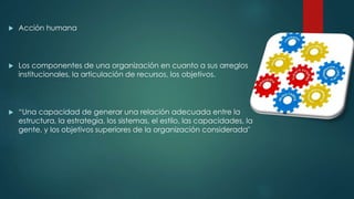  Acción humana
 Los componentes de una organización en cuanto a sus arreglos
institucionales, la articulación de recursos, los objetivos.
 “Una capacidad de generar una relación adecuada entre la
estructura, la estrategia, los sistemas, el estilo, las capacidades, la
gente, y los objetivos superiores de la organización considerada"
 