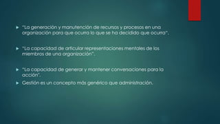  “La generación y manutención de recursos y procesos en una
organización para que ocurra lo que se ha decidido que ocurra“.
 “La capacidad de articular representaciones mentales de los
miembros de una organización”.
 “La capacidad de generar y mantener conversaciones para la
acción".
 Gestión es un concepto más genérico que administración.
 