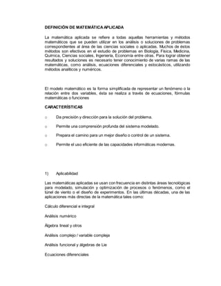 DEFINICIÓN DE MATEMÁTICAAPLICADA
La matemática aplicada se refiere a todas aquellas herramientas y métodos
matemáticos que se pueden utilizar en los análisis o soluciones de problemas
correspondientes al área de las ciencias sociales o aplicadas. Muchos de éstos
métodos son efectivos en el estudio de problemas en Biología, Física, Medicina,
Química, Ciencias sociales, Ingeniería, Economía entre otras. Para lograr obtener
resultados y soluciones es necesario tener conocimiento de varias ramas de las
matemáticas, como análisis, ecuaciones diferenciales y estocásticos, utilizando
métodos analíticos y numéricos.
El modelo matemático es la forma simplificada de representar un fenómeno o la
relación entre dos variables, ésta se realiza a través de ecuaciones, fórmulas
matemáticas o funciones
CARACTERÍSTICAS
o Da precisión y dirección para la solución del problema.
o Permite una comprensión profunda del sistema modelado.
o Prepara el camino para un mejor diseño o control de un sistema.
o Permite el uso eficiente de las capacidades informáticas modernas.
1) Aplicabilidad
Las matemáticas aplicadas se usan con frecuencia en distintas áreas tecnológicas
para modelado, simulación y optimización de procesos o fenómenos, como el
túnel de viento o el diseño de experimentos. En las últimas décadas, una de las
aplicaciones más directas de la matemática tales como:
Cálculo diferencial e integral
Análisis numérico
Álgebra lineal y otros
Análisis complejo / variable compleja
Análisis funcional y álgebras de Lie
Ecuaciones diferenciales
 