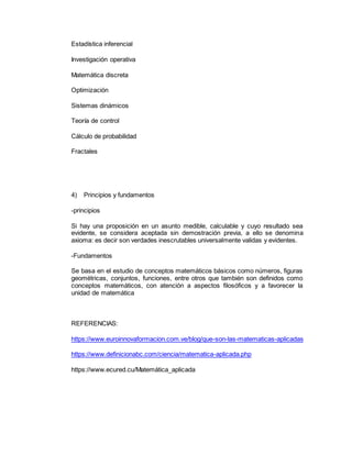 Estadística inferencial
Investigación operativa
Matemática discreta
Optimización
Sistemas dinámicos
Teoría de control
Cálculo de probabilidad
Fractales
4) Principios y fundamentos
-principios
Si hay una proposición en un asunto medible, calculable y cuyo resultado sea
evidente, se considera aceptada sin demostración previa, a ello se denomina
axioma: es decir son verdades inescrutables universalmente validas y evidentes.
-Fundamentos
Se basa en el estudio de conceptos matemáticos básicos como números, figuras
geométricas, conjuntos, funciones, entre otros que también son definidos como
conceptos matemáticos, con atención a aspectos filosóficos y a favorecer la
unidad de matemática
REFERENCIAS:
https://www.euroinnovaformacion.com.ve/blog/que-son-las-matematicas-aplicadas
https://www.definicionabc.com/ciencia/matematica-aplicada.php
https://www.ecured.cu/Matemática_aplicada
 