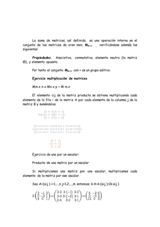 La suma de matrices, así definida, es una operación interna en el
conjunto de las matrices de oren mxn, Mm,n , verificándose además las
siguientes:
Propiedades. Asociativa, conmutativa, elemento neutro (la matriz
O), y elemento opuesto.
Por tanto el conjunto Mm,n con + es un grupo aditivo.
Ejercicio multiplicación de matrices
Mm x n x Mn x p = M m x
El elemento cij de la matriz producto se obtiene multiplicando cada
elemento de la fila i de la matriz A por cada elemento de la columna j de la
matriz B y sumándolos.
Ejercicio de una por un escalar:
Producto de una matriz por un escalar
Si multiplicamos una matriz por una escalar, multiplicamos cada
elemento de la matriz por ese escalar.
Sea A=(aij ) i=1,...,n j=1,2,...,m entonces k·A=k·(aij )=(k·aij )
 