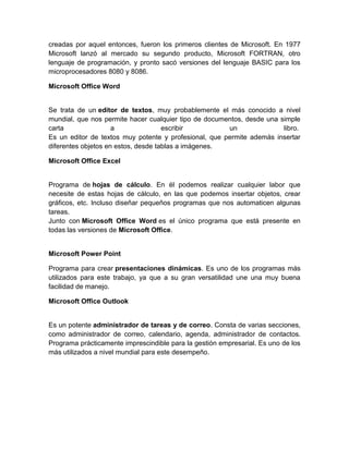 creadas por aquel entonces, fueron los primeros clientes de Microsoft. En 1977
Microsoft lanzó al mercado su segundo producto, Microsoft FORTRAN, otro
lenguaje de programación, y pronto sacó versiones del lenguaje BASIC para los
microprocesadores 8080 y 8086.

Microsoft Office Word


Se trata de un editor de textos, muy probablemente el más conocido a nivel
mundial, que nos permite hacer cualquier tipo de documentos, desde una simple
carta                a               escribir          un               libro.
Es un editor de textos muy potente y profesional, que permite además insertar
diferentes objetos en estos, desde tablas a imágenes.

Microsoft Office Excel


Programa de hojas de cálculo. En él podemos realizar cualquier labor que
necesite de estas hojas de cálculo, en las que podemos insertar objetos, crear
gráficos, etc. Incluso diseñar pequeños programas que nos automaticen algunas
tareas.
Junto con Microsoft Office Word es el único programa que está presente en
todas las versiones de Microsoft Office.


Microsoft Power Point

Programa para crear presentaciones dinámicas. Es uno de los programas más
utilizados para este trabajo, ya que a su gran versatilidad une una muy buena
facilidad de manejo.

Microsoft Office Outlook


Es un potente administrador de tareas y de correo. Consta de varias secciones,
como administrador de correo, calendario, agenda, administrador de contactos.
Programa prácticamente imprescindible para la gestión empresarial. Es uno de los
más utilizados a nivel mundial para este desempeño.
 