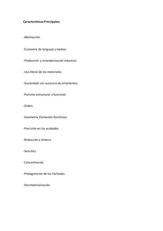 Características Principales:
-Abstracción.
-Economía de lenguaje y medios.
-Producción y estandarización industrial.
-Uso literal de los materiales.
-Austeridad con ausencia de ornamentos.
-Purismo estructural y funcional.
-Orden.
-Geometría Elemental Rectilínea.
-Precisión en los acabados.
-Reducción y Síntesis.
-Sencillez.
-Concentración.
-Protagonismo de las Fachadas.
-Desmaterialización.
 