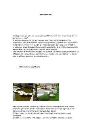 “MENOS ES MAS”
Varios piensan que Mies fue el precursor del Minimalismo, pues él fue el que dijo eso
de “menos es más”.
El Minimalismo es poder decir con menos más. En el caso de Tadao Ando, su
arquitectura transmite la propia espiritualidad japonesa y su visión de la naturaleza. Es
remarcable la enorme repercusión que ha tenido la obra de Tadao Ando en toda la
arquitectura actual de su país. Su personal interpretación de la estética japonesa se ha
extendido entre los profesionales como un nuevo lenguaje.
Con el tiempo el minimalismo nacido a finales de los sesenta alcanzó su madurez en los
años ochenta a tal punto que ejerció influencia no sólo en la arquitectura y el diseño
sino también en la pintura, la moda y la música.
 El Minimalismo en el Jardín
La corriente moderna también se extiende al jardín, combinando algunos toques
orientales y silvestres más la incorporación de materiales nuevos, logran espacios
contemporáneos muy en tono con la arquitectura actual.
El punto fuerte del diseño minimalista en los jardines, es el uso de elementos
simbólicos.
El jardín es básicamente simbólico y no tan funcional como en el pasado. Estos
 