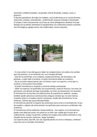 elementos simbólicos pueden ser grandes esferas de piedra, espejos, canas, o
guijarros.
El planteo geométrico de todos los modelos, esta visible hasta en el uso de distintos
materiales, y bordes contundentes, conformando espacios limitados y focalizados.
El césped, si bien esta presente no lo hace ya como protagonista absoluto sino que
dialoga con los demás elementos.El equipamiento con materiales actuales y diseños
mas tecnológicos agrega mucha más modernidad a estos conjuntos.
- Es muy común el uso del agua en todas las composiciones, las caídas y los sonidos
que esto provoca, es un elemento zen, casi siempre utilizado.
- Otro de los elementos es la simpleza, simpleza de formas, de elementos y de
planteos, y sobre todo la armonía, el jardín minimalista debe ser armónico.
- No es un jardín impresionante por sus formas ni por sus especies, si lo es por su
armonía y sensaciones transmitidas.
- El jardín minimalista es relajante y al mismo tiempo estimulante.
- Sobre las especies, las preferidas son las gramíneas, como las festucas, los carex, los
penisetum y las plantas de hojas lanceoladas, los lirios, los hemerocalis, las lavandas,
El minimalismo va muy bien con edificaciones de arquitectura moderna, aunque
también puede aplicarse a construcciones antiguas siempre que no sean rústicas.
La piedra rústica y la madera natural son buenos aliados del minimalismo. En las
ventanas, cortinas que pasan desapercibidas
El minimalismo permite la mayoría de variaciones hacia el zen y el orientalismo. El uso
de muebles u objetos de estilo oriental son perfectos para acercarse a ambientes más
eclécticos.
El minimalismo utiliza ambientes monocromáticos. Una ruptura en el minimalismo
puede estar dada por pintar una pared en un tono más subido que el resto de la
ambientación, aunque no permite cambios tan osados como colores brillantes o muy
alejados de los neutros (marrones, beige, tostados).
Los espacios altos, tipo loft, con una segunda planta a la vista o entrepiso, combinan
muy bien con el concepto minimalista.
 