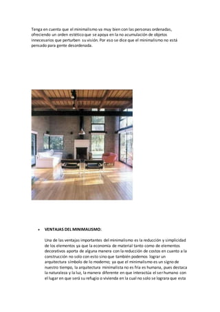 Tenga en cuenta que el minimalismo va muy bien con las personas ordenadas,
ofreciendo un orden estético que se apoya en la no acumulación de objetos
innecesarios que perturben su visión. Por eso se dice que el minimalismo no está
pensado para gente desordenada.
 VENTAJAS DEL MINIMALISMO:
Una de las ventajas importantes del minimalismo es la reducción y simplicidad
de los elementos ya que la economía de material tanto como de elementos
decorativos aporta de alguna manera con la reducción de costos en cuanto a la
construcción no solo con esto sino que también podemos lograr un
arquitectura símbolo de lo moderno; ya que el minimalismo es un signo de
nuestro tiempo, la arquitectura minimalista no es fría es humana, pues destaca
la naturaleza y la luz, la manera diferente en que interactúa el ser humano con
el lugar en que será su refugio o vivienda en la cual no solo se lograra que esta
 