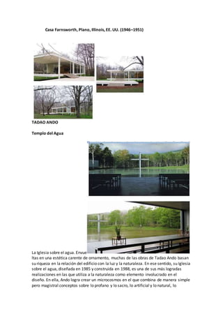 Casa Farnsworth, Plano, Illinois, EE. UU. (1946–1951)
TADAO ANDO
Templo del Agua
La Iglesia sobre el agua. Envue
ltas en una estética carente de ornamento, muchas de las obras de Tadao Ando basan
su riqueza en la relación del edificio con la luz y la naturaleza. En ese sentido, su Iglesia
sobre el agua, diseñada en 1985 y construida en 1988, es una de sus más logradas
realizaciones en las que utiliza a la naturaleza como elemento involucrado en el
diseño. En ella, Ando logra crear un microcosmos en el que combina de manera simple
pero magistral conceptos sobre lo profano y lo sacro, lo artificial y lo natural, lo
 