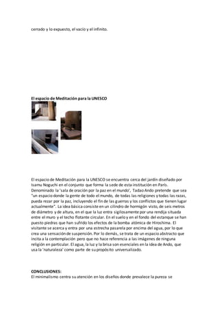 cerrado y lo expuesto, el vacío y el infinito.
El espacio de Meditación para la UNESCO
El espacio de Meditación para la UNESCO se encuentra cerca del jardín diseñado por
Isamu Noguchi en el conjunto que forma la sede de esta institución en París.
Denominado la 'sala de oración por la paz en el mundo', Tadao Ando pretende que sea
"un espacio donde la gente de todo el mundo, de todas las religiones y todas las razas,
pueda rezar por la paz, incluyendo el fin de las guerras y los conflictos que tienen lugar
actualmente". La idea básica consiste en un cilindro de hormigón visto, de seis metros
de diámetro y de altura, en el que la luz entra sigilosamente por una rendija situada
entre el muro y el techo flotante circular. En el suelo y en el fondo del estanque se han
puesto piedras que han sufrido los efectos de la bomba atómica de Hiroshima. El
visitante se acerca y entra por una estrecha pasarela por encima del agua, por lo que
crea una sensación de suspensión. Por lo demás, se trata de un espacio abstracto que
incita a la contemplación pero que no hace referencia a las imágenes de ninguna
religión en particular. El agua, la luz y la brisa son esenciales en la idea de Ando, que
usa la 'naturaleza' como parte de su propósito universalizado.
CONCLUSIONES:
El minimalismo centra su atención en los diseños donde prevalece la pureza se
 