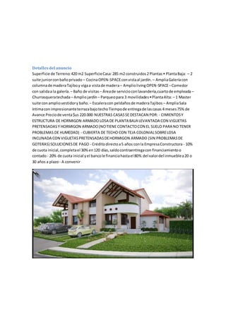 Detallesdel anuncio
Superficie de Terreno:420 m2 SuperficieCasa:285 m2 construidos2 Plantas• PlantaBaja: – 2
suite juniorconbañoprivado – CocinaOPEN-SPACEconvistaal jardín. – AmpliaGaleríacon
columnade maderaTajiboy vigaa vistade madera– AmpliolivingOPEN-SPACE–Comedor
con salidaa la galería. – Baño de visitas – Áreade servicioconlavandería,cuartode empleada –
Churrasqueratechada– Ampliojardín – Parqueopara 3 movilidades•PlantaAlta: – 1 Master
suite conampliovestidory baño. – Escaleracon peldañosde maderaTajibos – AmpliaSala
íntimacon impresionanteterrazabajotechoTiempode entregade lascasas 4 meses75% de
Avance Preciode venta$us 220.000 NUESTRAS CASASSE DESTACAN POR: - CIMIENTOSY
ESTRUCTURA DE HORMIGON ARMADO LOSA DE PLANTA BAJA LEVANTADA CON VIGUETAS
PRETENSADASY HORMIGON ARMADO(NOTIENE CONTACTOCON EL SUELO PARA NO TENER
PROBLEMAS DE HUMEDAD) - CUBIERTA DE TECHO CON TEJA COLONIALSOBRELOSA
INCLINADA CON VIGUETASPRETENSADASDEHORMIGON ARMADO (SIN PROBLEMASDE
GOTERAS) SOLUCIONESDE PAGO - Créditodirectoa5 años conla EmpresaConstructora - 10%
de cuota inicial,completael 30%en120 días,saldocontraentregacon financiamientoo
contado- 20% de cuota inicial yel bancole financiahastael 80% del valordel inmueblea20 o
30 años a plazo - A convenir
 