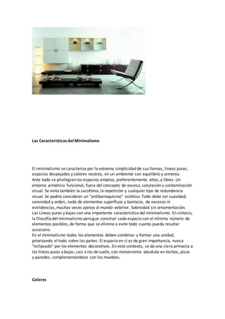 Las Características del Minimalismo
El minimalismo se caracteriza por la extrema simplicidad de sus formas, líneas puras,
espacios despejados y colores neutros, en un ambiente con equilibrio y armonía.
Ante todo se privilegian los espacios amplios, preferentemente altos, y libres. Un
entorno armónico funcional, fuera del concepto de exceso, saturación y contaminación
visual. Se evita también la cacofonía, la repetición y cualquier tipo de redundancia
visual. Se podría considerar un “antibarroquismo” estético. Todo debe ser suavidad,
serenidad y orden, nada de elementos superfluos y barrocos, de excesos ni
estridencias, muchas veces ajenos al mundo exterior. Sobriedad sin ornamentación.
Las Líneas puras y bajas son una importante característica del minimalismo. En síntesis,
la filosofía del minimalismo persigue construir cada espacio con el mínimo número de
elementos posibles, de forma que se elimine o evite todo cuanto pueda resultar
accesorio.
En el minimalismo todos los elementos deben combinar y formar una unidad,
priorizando el todo sobre las partes. El espacio en sí es de gran importancia, nunca
“eclipsado” por los elementos decorativos. En este contexto, se da una clara primacía a
las líneas puras y bajas, casi a ras de suelo, con monocromía absoluta en techos, pisos
y paredes, complementándose con los muebles.
Colores
 