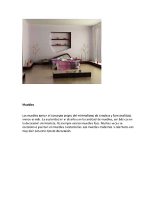 Muebles
Los muebles toman el concepto propio del minimalismo de simpleza y funcionalidad;
menos es más. La austeridad en el diseño y en la cantidad de muebles, son básicos en
la decoración minimalista. No siempre existen muebles fijos. Muchas veces se
esconden o guardan en muebles o estanterías. Los muebles modernos y orientales van
muy bien con este tipo de decoración.
 