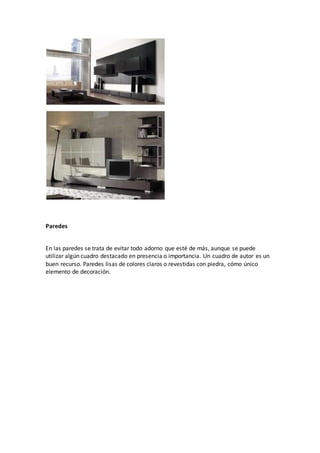 Paredes
En las paredes se trata de evitar todo adorno que esté de más, aunque se puede
utilizar algún cuadro destacado en presencia o importancia. Un cuadro de autor es un
buen recurso. Paredes lisas de colores claros o revestidas con piedra, cómo único
elemento de decoración.
 