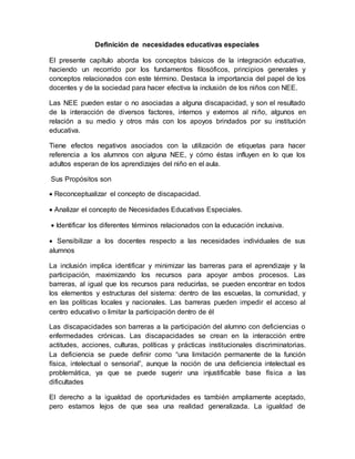 Definición de necesidades educativas especiales
El presente capítulo aborda los conceptos básicos de la integración educativa,
haciendo un recorrido por los fundamentos filosóficos, principios generales y
conceptos relacionados con este término. Destaca la importancia del papel de los
docentes y de la sociedad para hacer efectiva la inclusión de los niños con NEE.
Las NEE pueden estar o no asociadas a alguna discapacidad, y son el resultado
de la interacción de diversos factores, internos y externos al niño, algunos en
relación a su medio y otros más con los apoyos brindados por su institución
educativa.
Tiene efectos negativos asociados con la utilización de etiquetas para hacer
referencia a los alumnos con alguna NEE, y cómo éstas influyen en lo que los
adultos esperan de los aprendizajes del niño en el aula.
Sus Propósitos son
 Reconceptualizar el concepto de discapacidad.
 Analizar el concepto de Necesidades Educativas Especiales.
 Identificar los diferentes términos relacionados con la educación inclusiva.
 Sensibilizar a los docentes respecto a las necesidades individuales de sus
alumnos
La inclusión implica identificar y minimizar las barreras para el aprendizaje y la
participación, maximizando los recursos para apoyar ambos procesos. Las
barreras, al igual que los recursos para reducirlas, se pueden encontrar en todos
los elementos y estructuras del sistema: dentro de las escuelas, la comunidad, y
en las políticas locales y nacionales. Las barreras pueden impedir el acceso al
centro educativo o limitar la participación dentro de él
Las discapacidades son barreras a la participación del alumno con deficiencias o
enfermedades crónicas. Las discapacidades se crean en la interacción entre
actitudes, acciones, culturas, políticas y prácticas institucionales discriminatorias.
La deficiencia se puede definir como “una limitación permanente de la función
física, intelectual o sensorial”, aunque la noción de una deficiencia intelectual es
problemática, ya que se puede sugerir una injustificable base física a las
dificultades
El derecho a la igualdad de oportunidades es también ampliamente aceptado,
pero estamos lejos de que sea una realidad generalizada. La igualdad de
 