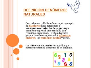 DEFINICIÓN DENÚMEROS
NATURALES
Con origen en el latín números, el concepto
de números hace referencia a
los signos o conjunto de signos que
permiten expresar una cantidad con
relación a su unidad. Existen distintos
grupos de números, como los números
enteros, los números reales y otros.
Los números naturales son aquellos que
permiten contar los elementos de un conjunto.
 