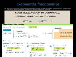 Exponentes fraccionarios
Los exponentes fraccionarios no son usados a menudo, además de las fórmulas avanzadas en los altos niveles de las matemáticas
y la ciencia. Pero ocasionalmente son útiles para simplificar expresiones algebraicas.
 