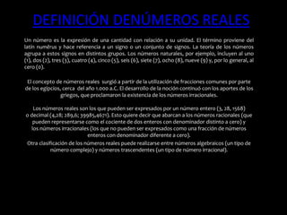 DEFINICIÓN DENÚMEROS REALES
Un número es la expresión de una cantidad con relación a su unidad. El término proviene del
latín numĕrus y hace referencia a un signo o un conjunto de signos. La teoría de los números
agrupa a estos signos en distintos grupos. Los números naturales, por ejemplo, incluyen al uno
(1), dos (2), tres (3), cuatro (4), cinco (5), seis (6), siete (7), ocho (8), nueve (9) y, por lo general, al
cero (0).
El concepto de números reales surgió a partir de la utilización de fracciones comunes por parte
de los egipcios, cerca del año 1.000 a.C. El desarrollo de la noción continuó con los aportes de los
griegos, que proclamaron la existencia de los números irracionales.
Los números reales son los que pueden ser expresados por un número entero (3, 28, 1568)
o decimal (4,28; 289,6; 39985,4671). Esto quiere decir que abarcan a los números racionales (que
pueden representarse como el cociente de dos enteros con denominador distinto a cero) y
los números irracionales (los que no pueden ser expresados como una fracción de números
enteros con denominador diferente a cero).
Otra clasificación de los números reales puede realizarse entre números algebraicos (un tipo de
número complejo) y números trascendentes (un tipo de número irracional).
 