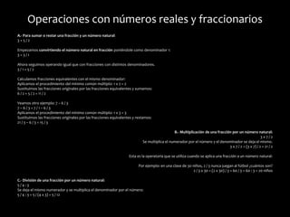 Operaciones con números reales y fraccionarios
A.- Para sumar o restar una fracción y un número natural:
3 + 5 / 2
Empezamos convirtiendo el número natural en fracción poniéndole como denominador 1:
3 = 3 / 1
Ahora seguimos operando igual que con fracciones con distintos denominadores.
3 / 1 + 5 / 2
Calculamos fracciones equivalentes con el mismo denominador:
Aplicamos el procedimiento del mínimo común múltiplo: 1 x 2 = 2
Sustituimos las fracciones originales por las fracciones equivalentes y sumamos:
6 / 2 + 5 / 2 = 11 / 2
Veamos otro ejemplo: 7 – 6 / 3
7 – 6 / 3 = 7 / 1 – 6 / 3
Aplicamos el procedimiento del mínimo común múltiplo: 1 x 3 = 3
Sustituimos las fracciones originales por las fracciones equivalentes y restamos:
21 / 3 – 6 / 3 = 15 / 3
B.- Multiplicación de una fracción por un número natural:
3 x 7 / 2
Se multiplica el numerador por el número y el denominador se deja el mismo.
3 x 7 / 2 = (3 x 7) / 2 = 21 / 2
Esta es la operatoria que se utiliza cuando se aplica una fracción a un número natural:
Por ejemplo: en una clase de 30 niños, 2 / 3 nunca juegan al fútbol ¿cuántos son?
2 / 3 x 30 = (2 x 30) / 3 = 60 / 3 = 60 : 3 = 20 niños
C.- División de una fracción por un número natural:
5 / 4 : 3
Se deja el mismo numerador y se multiplica el denominador por el número:
5 / 4 : 3 = 5 / (4 x 3) = 5 / 12
 
