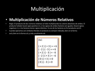 Multiplicación
• Multiplicación de Números Relativos
• Regla: El producto de dos números relativos se halla multiplicando los valores absolutos de ambos. El
producto hallado levará signo positivo (+), si los signos de ambos factores son iguales; llevará signos
negativos (-), si los factores tienen signos distintos. Si uno de los factores es 0 el producto será 0.
• Cuando operamos con símbolos literales el producto es siempre indicado, bien en la forma
• ax b; bien en la forma a.b; y más usualmente ab.
 