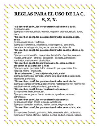 REGLAS PARA EL USO DE LA C,
S, Z, X.
* Se escribencon C, los verbosterminadosen cir y ducir.
Excepción:asir.
Ejemplos:conducir, aducir, traducir, esparcir, producir, relucir, zurcir,
decir.
* Se escribencon C, las palabras terminadas en ancia,ancio,
encía.
Excepciones:ansia, Hortensia.
Ejemplos:constancia, excelencia, extravagancia, cansancio,
decadencia, indulgencia, fragancia, conciencia, distancia.
* Se escribencon C, las palabras terminadas en ción,afines a to,
tor, dar.
Ejemplos:composición- compositor, bendición- bendito, rotación -
rotador, atribución - atributo, sensación- sensato, admiración -
admirador, distribución - distribuidor.
* Se escribencon C, los diminutivos:cito, ecito, ecillo, si
procedende palabrassin S final.
Ejemplos:pez- pececito, dulce - dulcecito, pie - piececito, flor -
florecita, mamá - mamacita.
*Se escribencon C, los sufijos cida, cido, cidio.
Ejemplos:homicida, parricida, amanecido, aparecida, establecido,
infanticida, genocidio.
* Se escribencon C, las palabras terminadas en cimiento.
Ejemplos:agradecimiento, padecimiento, restablecimiento, nacimiento,
establecimiento, enriquecimiento, yacimiento.
* Se escribencon C, los verbosterminadosen cer.
Excepciones:toser,coser, ser.
Ejemplos:nacer, yacer, hacer, adolecer, agradecer, retorcer,
estremecer.
* Se escribencon C, los verbosterminadosen ciar.
Excepciones:lisiar, ansiar, extasiar, anestesiar.
Ejemplos:apreciar, acariciar, neciar, vaciar, negociar, viciar.
* Se escribencon C, las palabras terminadas en acia,icia, icie,
icio.
Excepciones:Dionisio, gimnasio, Asia, anastasia, alisio, eutanasia.
Ejemplos:Fenicio, planicie, bullicio, pericia, codicia, malicia, falacia.
 