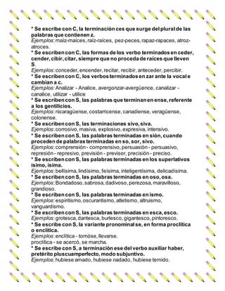 * Se escribe con C, la terminaciónces que surge delplural de las
palabras que contienen z.
Ejemplos:maíz-maíces, raíz-raíces, pez-peces,rapaz-rapaces, atroz-
atroces.
* Se escribencon C, las formas de los verbo terminadosen ceder,
cender, cibir,citar, siempre que no procedade raíces que lleven
S.
Ejemplos:conceder, encender, recitar, recibir, anteceder, percibir.
* Se escribencon C, los verbosterminadosen zar ante la vocal e
cambian a c.
Ejemplos:Analizar - Analice, avergonzar-avergüence, canalizar -
canalice, utilizar - utilice
* Se escribencon S, las palabras que terminanen ense, referente
a los gentilicios.
Ejemplos:nicaragüense, costarricense, canadiense, veragüense,
colonense.
* Se escribencon S, las terminaciones sivo,siva.
Ejemplos:corrosivo, masiva, explosivo, expresiva, intensivo.
* Se escribencon S, las palabras terminadas en sión,cuando
procedende palabrasterminadas en so, sor, sivo.
Ejemplos:comprensión- comprensivo, persuasión- persuasivo,
represión- represivo, previsión - previsor, precisión- preciso.
* Se escribencon S, las palabras terminadas en los superlativos
isimo, isima.
Ejemplos:bellísima, lindísimo, feísima, inteligentísima, delicadísima.
* Se escribencon S, las palabras terminadas en oso,osa.
Ejemplos:Bondadoso, sabrosa, dadivoso, perezosa, maravilloso,
grandioso.
* Se escribencon S, las palabras terminadas en ismo.
Ejemplos:espiritismo, oscurantismo, atletismo, altruismo,
vanguardismo.
* Se escribencon S, las palabras terminadas en esca,esco.
Ejemplos:grotesca, dantesca, burlesco, gigantesco, pintoresco.
* Se escribe con S, la variante pronominal se, en forma proclítica
o enclítica.
Ejemplos:enclítica - tomóse, llevarse.
proclítica - se acercó, se marcha.
* Se escribe con S, a terminación ese delverbo auxiliar haber,
pretérito pluscuamperfecto, modo subjuntivo.
Ejemplos:hubiese amado, hubiese nadado, hubiese temido.
 