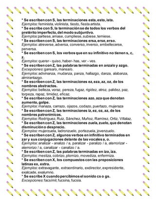 * Se escribencon S, las terminaciones esta,esto,ista.
Ejemplos:feminista, violinista, tiesto, fiesta artista.
* Se escribe con S, la terminaciónse de todos los verbos del
pretérito imperfecto, del modo subjuntivo.
Ejemplos:partiese, amase, cumpliese, subiese, temiese.
* Se escribencon S, las terminaciones ersa,erse,erso.
Ejemplos:atreverse, adversa, converso, inverso, embellecerse,
perversa.
* Se escribencon S, los verbosque en su infinitivo no tienen s, c,
z.
Ejemplos:querer- quiso, haber- has, ver - ves.
* Se escribencon Z, las palabras terminadas en anza/o y azgo.
Excepciones:gansa/o, mansa/o.
Ejemplos:adivinanza, mudanza, panza, hallazgo, danza, alabanza,
almirantazgo.
* Se escribencon Z, las terminaciones ez,eza,az, oz, de los
nombres abstractos.
Ejemplos:belleza, voraz, pereza, fugaz, rigidez, atroz, palidez, paz,
torpeza, rapaz, timidez, eficaz.
* Se escribencon Z, las terminaciones azo,aza que denotan
aumento, golpe.
Ejemplos:manaza, carrazo, ojazos, codazo, puertazo, mujeraza
* Se escribencon Z, las terminaciones iz,ez, oz, az, de los
nombres patronímicos.
Ejemplos:Rodríguez, Ruiz, Sánchez, Muñoz, Ramírez, Ortiz, Villalaz.
* Se escribencon Z, las terminaciones zuela,zuelo, que denotan
disminucióno desprecio.
Ejemplos:mujerzuela, ladronzuelo, portezuela, jovenzuelo.
* Se escribencon Z, algunosverbos en infinitivo terminados en
zar y sus conjugaciones delante de las vocalesa, o.
Ejemplos:analizar - analizo / a, paralizar - paralizo / a, aterrorizar -
aterrorizo / a, canalizar - canalizo / a.
* Se escribencon Z, las palabras terminadas en izo,iza.
Ejemplos:mestiza, cobrizo, plomizo, movediza, enfermiza.
* Se escribencon X, los compuestoscon las preposiciones
latinas ex, extra.
Ejemplos:extravagante, extraordinario, exdirector, expresidente,
exalcade, exalumno.
* Se escribe X cuandopercibimosel sonido cs o gs.
Excepciones:facsímil, fucsina, fucsia.
 