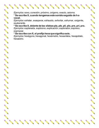 Ejemplos:sexo,conexión, próximo, oxígeno, exacto, axioma.
* Se escribe X, cuando tengamos este sonido seguido de h o
vocal.
Ejemplos:exhalar, exasperar, exhausto, exhortar, exhumar, exigente,
exuberante.
* Se escribe X, delante de las silabas pla, ple, pli, plo, pre, pri, pro.
Ejemplos:explanada, explosivo, explicación, explorador, expreso,
expropiar.
* Se escribe con X, el prefijo hexa que significa seis.
Ejemplos:hexágono, hexagonal, hexámetro, hexasílaba, hexapétalo,
hexaedro.
 