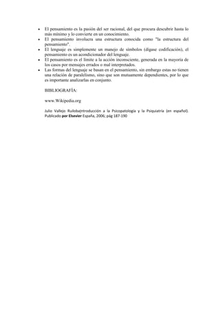 El pensamiento es la pasión del ser racional, del que procura descubrir hasta lo
más mínimo y lo convierte en un conocimiento.
El pensamiento involucra una estructura conocida como "la estructura del
pensamiento".
El lenguaje es simplemente un manejo de símbolos (dígase codificación), el
pensamiento es un acondicionador del lenguaje.
El pensamiento es el límite a la acción inconsciente, generada en la mayoría de
los casos por mensajes errados o mal interpretados.
Las formas del lenguaje se basan en el pensamiento, sin embargo estas no tienen
una relación de paralelismo, sino que son mutuamente dependientes, por lo que
es importante analizarlas en conjunto.
BIBLIOGRAFÍA:
www.Wikipedia.org
Julio Vallejo RuilobaIntroducción a la Psicopatología y la Psiquiatría (en español).
Publicado por Elsevier España, 2006; pág 187-190
 