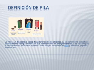 DEFINICIÓN DE PILA
La Pila es un dispositivo capaz de generar corriente eléctrica, su funcionamiento consiste en
transformar la energía química de sus componentes en energía eléctrica, y es utilizada para
el funcionamiento de muchos aparatos, como relojes, receptores de radio y televisión, juguetes,
linternas, etc.
 