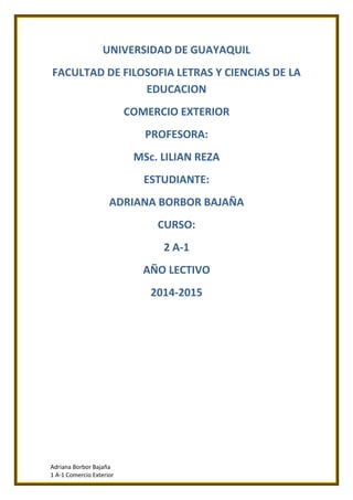 Adriana Borbor Bajaña
1 A-1 Comercio Exterior
UNIVERSIDAD DE GUAYAQUIL
FACULTAD DE FILOSOFIA LETRAS Y CIENCIAS DE LA
EDUCACION
COMERCIO EXTERIOR
PROFESORA:
MSc. LILIAN REZA
ESTUDIANTE:
ADRIANA BORBOR BAJAÑA
CURSO:
2 A-1
AÑO LECTIVO
2014-2015
 