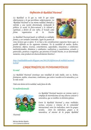 Adriana Borbor Bajaña
1 A-1 Comercio Exterior
Definición de Realidad Nacional
La Realidad: es lo que es, todo lo que existe
objetivamente y lo que percibimos subjetivamente. La
"Realidad Nacional" es esa misma realidad, limitada y
referida a una nación determinada, incluyendo lo
político, lo social, lo físico-natural y lo cultural y
espiritual, y dentro de este rubro, el Estado como
forma organizativa de la Nación.
La Realidad Nacional puede ser definida en múltiples
formas y con variados contenidos, según los puntos de
vista técnicos que se opten. Y, en base a las consideraciones expuestas hasta aquí, es
posible definirla en los siguientes términos: "Es la totalidad de medios, hechos,
fenómenos, objetos, recursos, conocimientos, capacidades, situaciones o condiciones
multirelacionadas, dinámicas y cambiantes, cualitativas y cuantitativas, actuales y
potenciales, positivas o negativas, que presenta el Estado-Nación, en un determinado
momento, como producto de desenvolvimiento histórico".
http://realidaddelecuador.blogspot.com/2012/01/definicion-de-realidad-nacional-
la.html
CARACTERÍSTICAS FUNDAMENTALES
Es total
La Realidad Nacional constituye una totalidad de toda índole, esto es, hechos,
fenómenos, medios, situaciones, condiciones, que están ó suceden en la naturaleza y en
la vida social.
Todo está dentro de la realidad, nada fuera de ella.
Es multirrelacionada
La Realidad Nacional muestra un sistema vasto y
complejo de interrelaciones de muy diverso carácter o
naturaleza, que se establece en distintos planos.
Entre la Realidad Nacional y otras realidades
vecinas, cercanas o remotas de la comunidad
internacional, entre los individuos, entre los grupos
sociales, entre los individuos, grupos y la
naturaleza, al interior de la propia Realidad
Nacional.
 