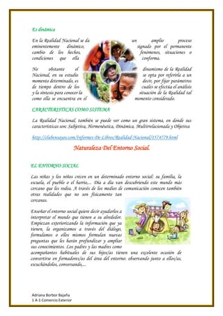 Adriana Borbor Bajaña
1 A-1 Comercio Exterior
Es dinámica
En la Realidad Nacional se da un amplio proceso
eminentemente dinámico, signado por el permanente
cambio de los hechos, fenómenos, situaciones o
condiciones que ella conforma.
No obstante el dinamismo de la Realidad
Nacional, en su estudio se opta por referirla a un
momento determinado, es decir, por fijar parámetros
de tiempo dentro de los cuales se efectúa el análisis
y la síntesis para conocer la situación de la Realidad tal
como ella se encuentra en el momento considerado.
CARACTERISTICAS COMO SISTEMA
La Realidad Nacional, también se puede ver como un gran sistema, en donde sus
características son: Subjetiva, Hermenéutica, Dinámica, Multirrelacionada y Objetiva
http://clubensayos.com/Informes-De-Libros/Realidad-Nacional/1574779.html
Naturaleza Del Entorno Social.
EL ENTORNO SOCIAL
Las niñas y los niños crecen en un determinado entorno social: su familia, la
escuela, el pueblo o el barrio,... Día a día van descubriendo este mundo más
cercano que les rodea. A través de los medios de comunicación conocen también
otras realidades que no son físicamente tan
cercanas.
Enseñar el entorno social quiere decir ayudarlos a
interpretar el mundo que tienen a su alrededor.
Empiezan exteriorizando la información que ya
tienen, la organizamos a través del diálogo,
formulamos o ellos mismos formulan nuevas
preguntas que les harán profundizar y ampliar
sus conocimientos. Los padres y las madres como
acompañantes habituales de sus hijos/as tienen una excelente ocasión de
convertirse en formadores/as del área del entorno: observando junto a ellos/as,
escuchándolos, conversando,...
 