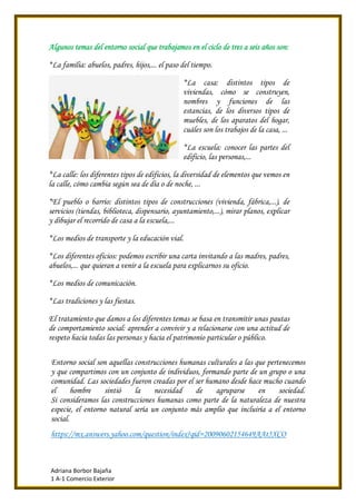 Adriana Borbor Bajaña
1 A-1 Comercio Exterior
Algunos temas del entorno social que trabajamos en el ciclo de tres a seis años son:
*La familia: abuelos, padres, hijos,... el paso del tiempo.
*La casa: distintos tipos de
viviendas, cómo se construyen,
nombres y funciones de las
estancias, de los diversos tipos de
muebles, de los aparatos del hogar,
cuáles son los trabajos de la casa, ...
*La escuela: conocer las partes del
edificio, las personas,...
*La calle: los diferentes tipos de edificios, la diversidad de elementos que vemos en
la calle, cómo cambia según sea de día o de noche, ...
*El pueblo o barrio: distintos tipos de construcciones (vivienda, fábrica,...), de
servicios (tiendas, biblioteca, dispensario, ayuntamiento,...), mirar planos, explicar
y dibujar el recorrido de casa a la escuela,...
*Los medios de transporte y la educación vial.
*Los diferentes oficios: podemos escribir una carta invitando a las madres, padres,
abuelos,... que quieran a venir a la escuela para explicarnos su oficio.
*Los medios de comunicación.
*Las tradiciones y las fiestas.
El tratamiento que damos a los diferentes temas se basa en transmitir unas pautas
de comportamiento social: aprender a convivir y a relacionarse con una actitud de
respeto hacia todas las personas y hacia el patrimonio particular o público.
Entorno social son aquellas construcciones humanas culturales a las que pertenecemos
y que compartimos con un conjunto de individuos, formando parte de un grupo o una
comunidad. Las sociedades fueron creadas por el ser humano desde hace mucho cuando
el hombre sintió la necesidad de agruparse en sociedad.
Si consideramos las construcciones humanas como parte de la naturaleza de nuestra
especie, el entorno natural sería un conjunto más amplio que incluiría a el entorno
social.
https://mx.answers.yahoo.com/question/index?qid=20090602154649AAt5XCO
 