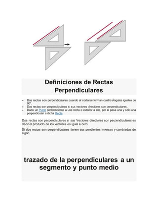 Definiciones de Rectas
Perpendiculares
 Dos rectas son perpendiculares cuando al cortarse forman cuatro Ángulos iguales de
90º.
 Dos rectas son perpendiculares si sus vectores directores son perpendiculares.
 Dado un Punto perteneciente a una recta o exterior a ella, por él pasa una y sólo una
perpendicular a dicha Recta.
Dos rectas son perpendiculares si sus Vectores directores son perpendiculares es
decir el producto de los vectores es igual a cero
Si dos rectas son perpendiculares tienen sus pendientes inversas y cambiadas de
signo.
trazado de la perpendiculares a un
segmento y punto medio
 